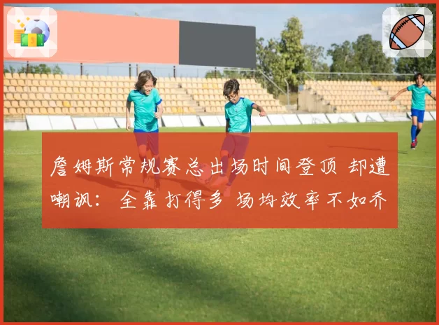 詹姆斯常规赛总出场时间登顶 却遭嘲讽：全靠打得多 场均效率不如乔丹