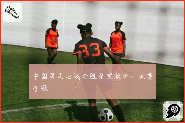 中国男足七战全胜杀穿欧洲，决赛夺冠