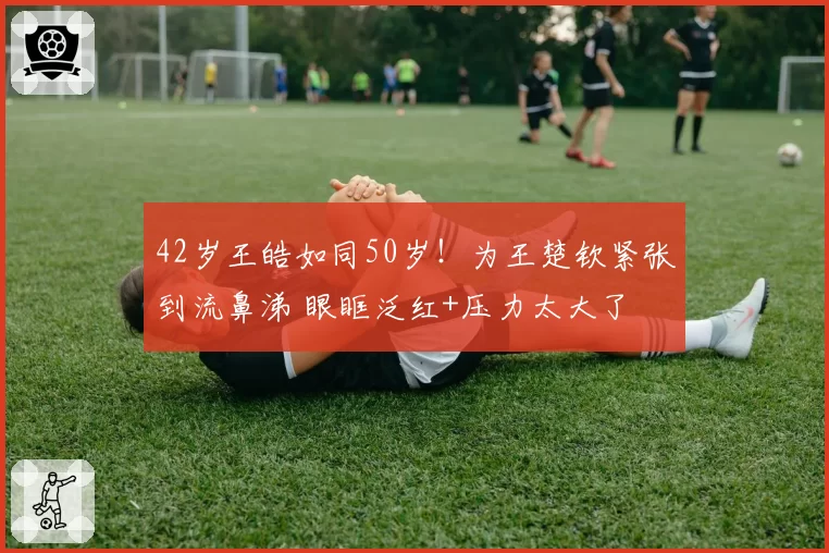 42岁王皓如同50岁!为王楚钦紧张到流鼻涕 眼眶泛红+压力太大了