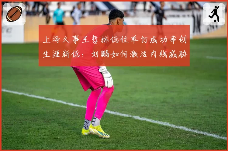 上海久事王哲林低位单打成功率创生涯新低,刘鹏如何激活内线威胁?