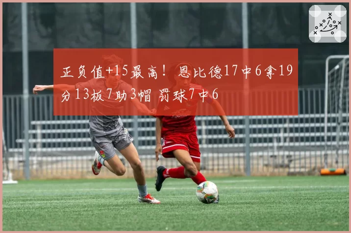 正负值+15最高!恩比德17中6拿19分13板7助3帽 罚球7中6