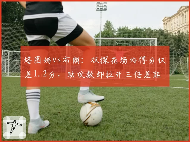 塔图姆vs布朗：双探花场均得分仅差1.2分，助攻数却拉开三倍差距