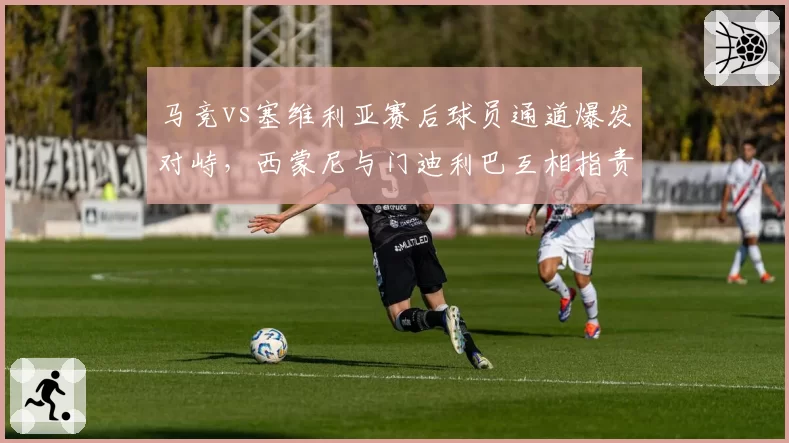 马竞vs塞维利亚赛后球员通道爆发对峙，西蒙尼与门迪利巴互相指责对方挑衅