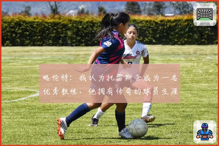 略伦特：我认为托雷斯会成为一名优秀教练，他拥有传奇的球员生涯