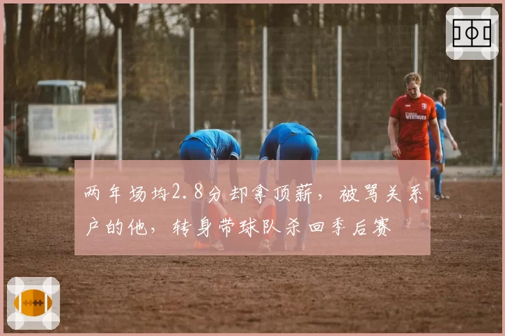 两年场均2.8分却拿顶薪，被骂关系户的他，转身带球队杀回季后赛
