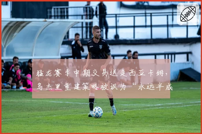 猛龙赛季中期交易送走西亚卡姆，乌杰里重建策略被讽为“永远半成品”循环