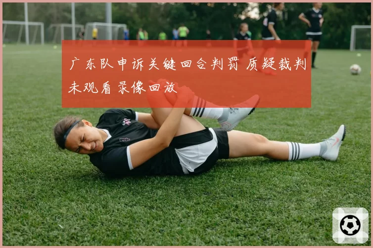 广东队申诉关键回合判罚 质疑裁判未观看录像回放