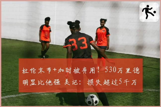 杜伦末节+加时被弃用!530万里德明显比他强 美记:损失超过5千万