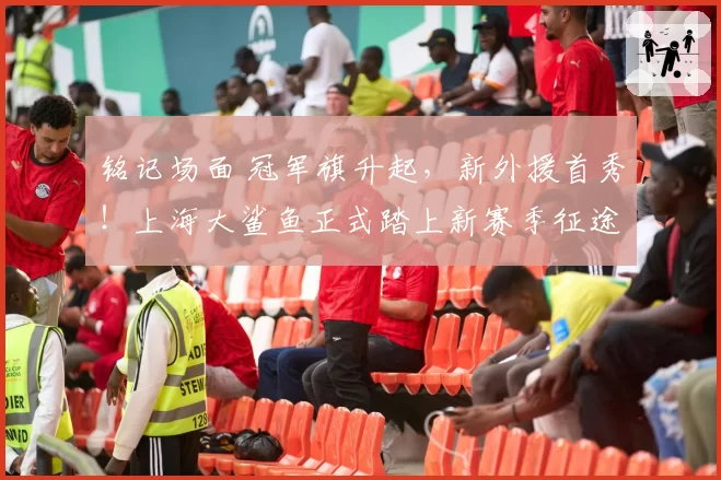 铭记场面 冠军旗升起，新外援首秀！上海大鲨鱼正式踏上新赛季征途！