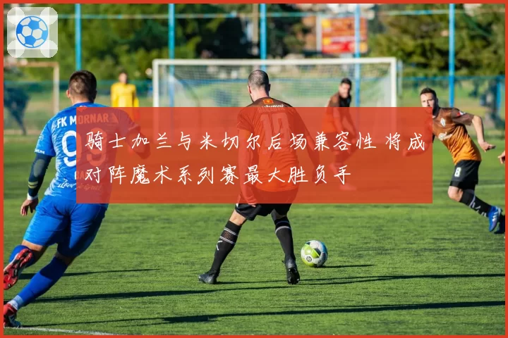 骑士加兰与米切尔后场兼容性 将成对阵魔术系列赛最大胜负手