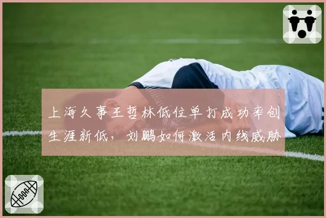上海久事王哲林低位单打成功率创生涯新低,刘鹏如何激活内线威胁?