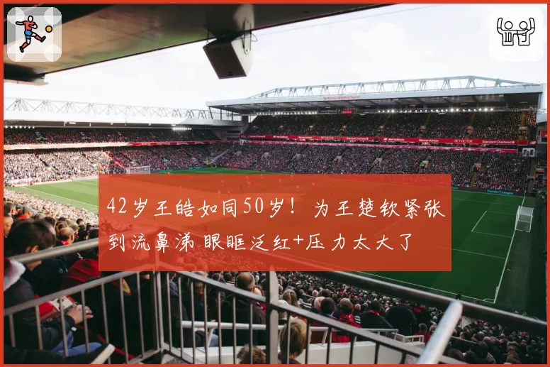 42岁王皓如同50岁!为王楚钦紧张到流鼻涕 眼眶泛红+压力太大了