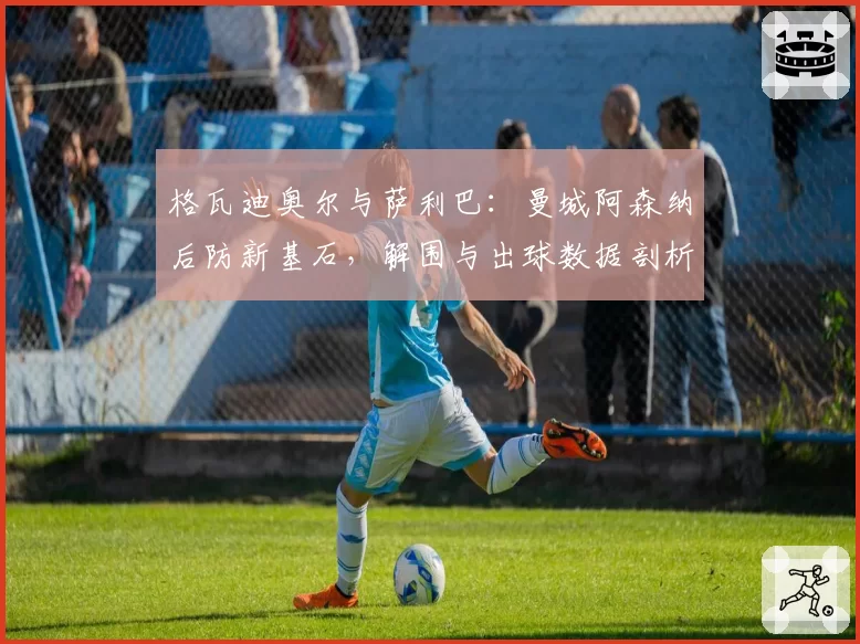 格瓦迪奥尔与萨利巴:曼城阿森纳后防新基石,解围与出球数据剖析