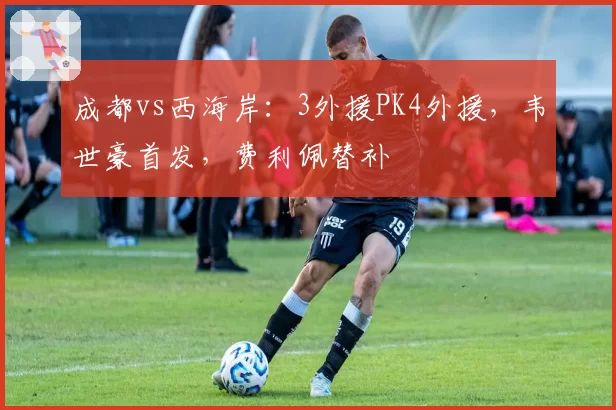 成都vs西海岸：3外援PK4外援，韦世豪首发，费利佩替补