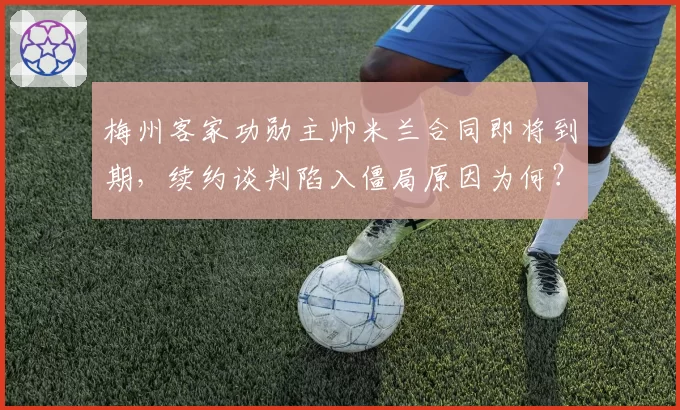 梅州客家功勋主帅米兰合同即将到期，续约谈判陷入僵局原因为何？