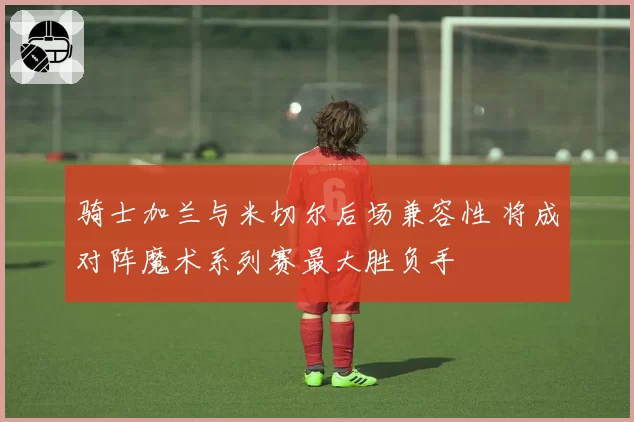 骑士加兰与米切尔后场兼容性 将成对阵魔术系列赛最大胜负手