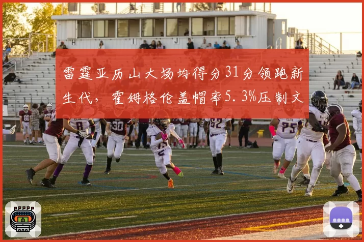 雷霆亚历山大场均得分31分领跑新生代,霍姆格伦盖帽率5.3%压制文班__br_