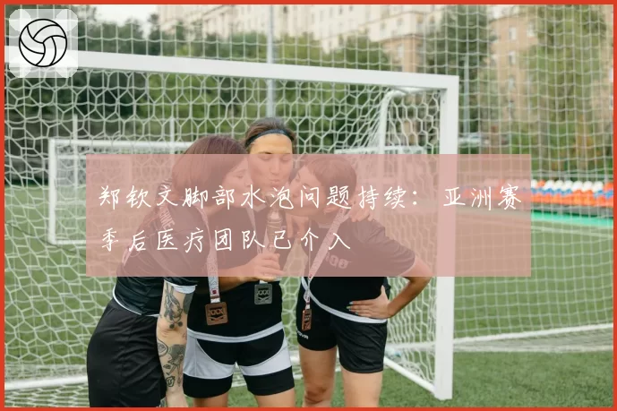 郑钦文脚部水泡问题持续：亚洲赛季后医疗团队已介入