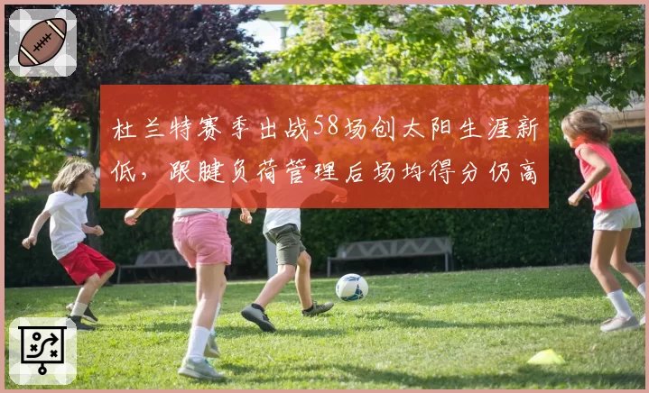 杜兰特赛季出战58场创太阳生涯新低,跟腱负荷管理后场均得分仍高居队内第一__br_