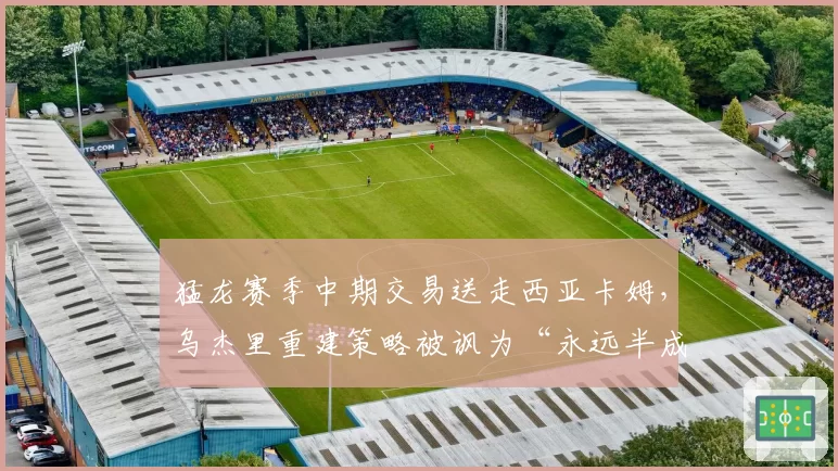 猛龙赛季中期交易送走西亚卡姆，乌杰里重建策略被讽为“永远半成品”循环