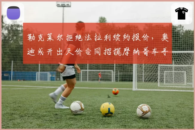 勒克莱尔拒绝法拉利续约报价,奥迪或开出天价合同招揽摩纳哥车手
