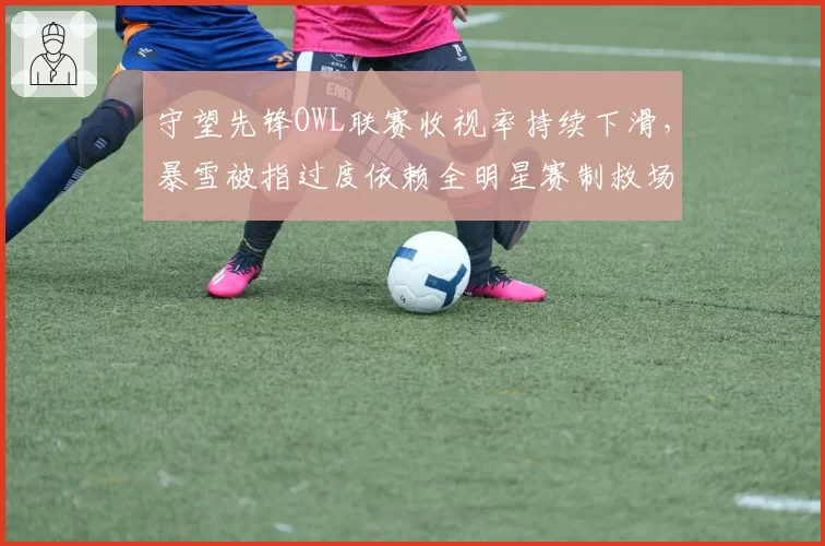 守望先锋OWL联赛收视率持续下滑,暴雪被指过度依赖全明星赛制救场