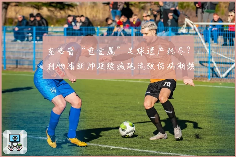 克洛普“重金属”足球遗产耗尽?利物浦新帅延续疯跑流致伤病潮频发
