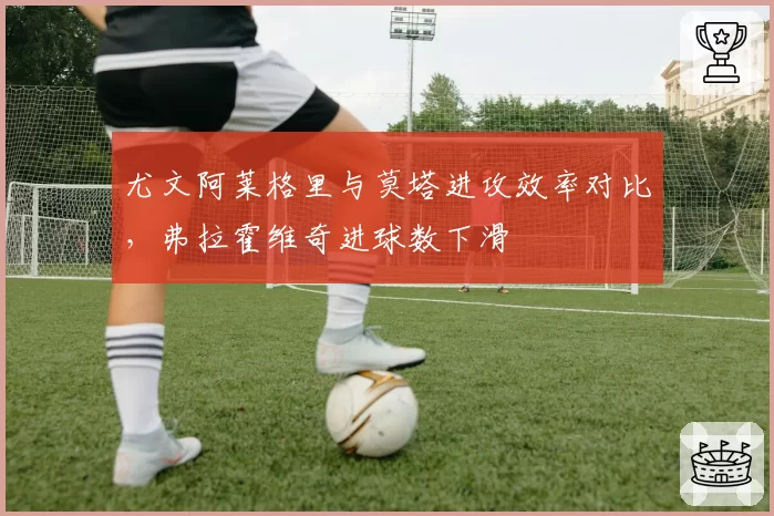 尤文阿莱格里与莫塔进攻效率对比,弗拉霍维奇进球数下滑