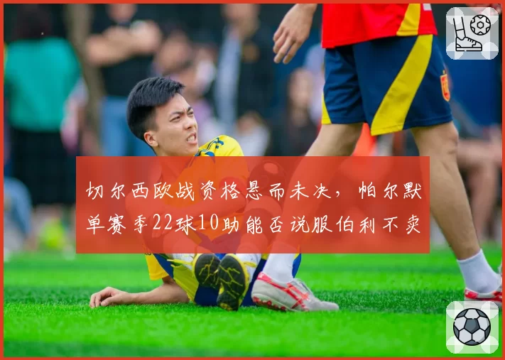 切尔西欧战资格悬而未决,帕尔默单赛季22球10助能否说服伯利不卖核心