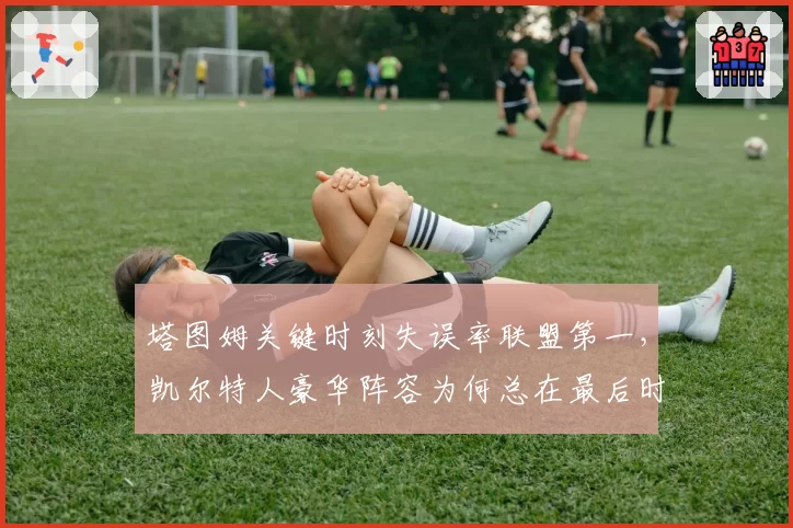 塔图姆关键时刻失误率联盟第一,凯尔特人豪华阵容为何总在最后时刻掉链?