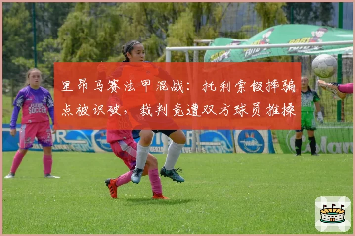 里昂马赛法甲混战：托利索假摔骗点被识破，裁判竟遭双方球员推搡质问？