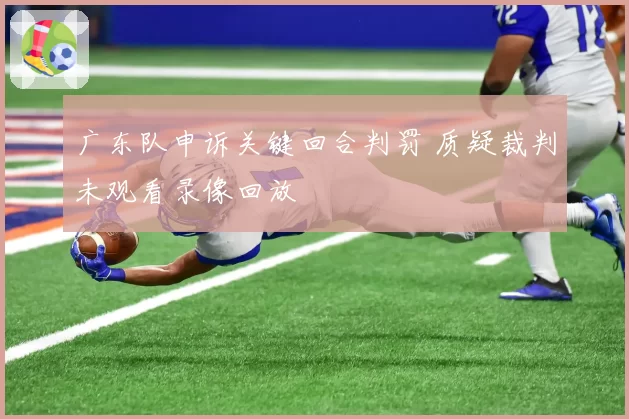 广东队申诉关键回合判罚 质疑裁判未观看录像回放