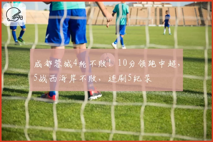 成都蓉城4轮不败!10分领跑中超,5战西海岸不败,连刷5纪录