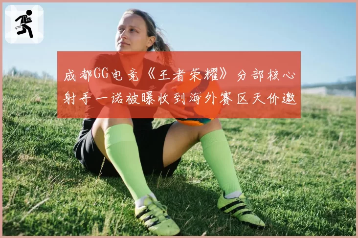 成都GG电竞《王者荣耀》分部核心射手一诺被曝收到海外赛区天价邀约