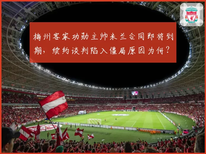 梅州客家功勋主帅米兰合同即将到期，续约谈判陷入僵局原因为何？