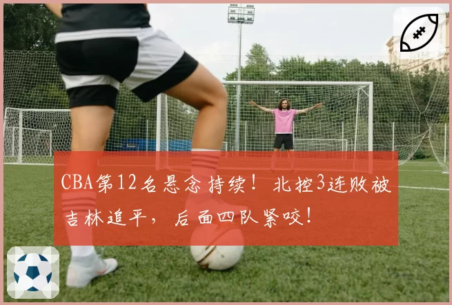 CBA第12名悬念持续!北控3连败被吉林追平,后面四队紧咬!