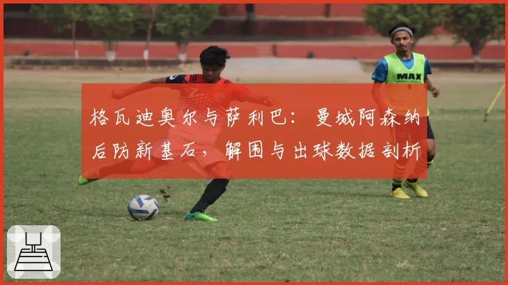 格瓦迪奥尔与萨利巴:曼城阿森纳后防新基石,解围与出球数据剖析