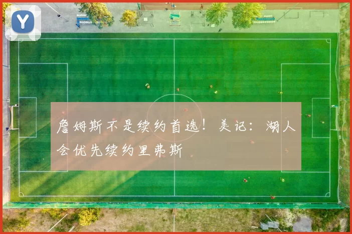 詹姆斯不是续约首选！美记：湖人会优先续约里弗斯