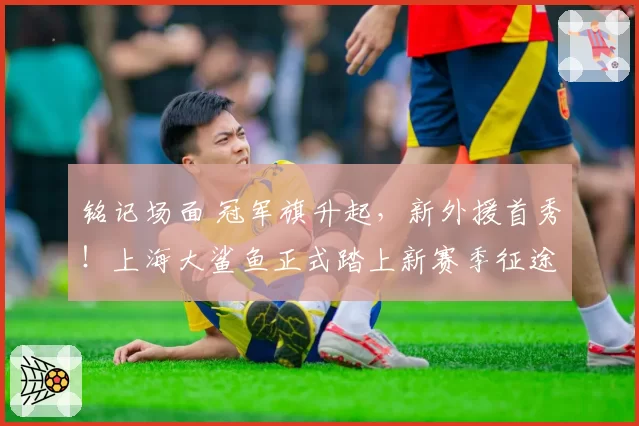 铭记场面 冠军旗升起，新外援首秀！上海大鲨鱼正式踏上新赛季征途！