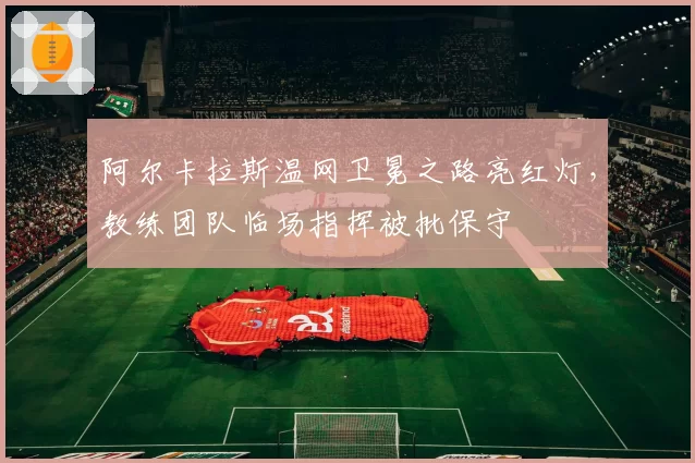阿尔卡拉斯温网卫冕之路亮红灯，教练团队临场指挥被批保守