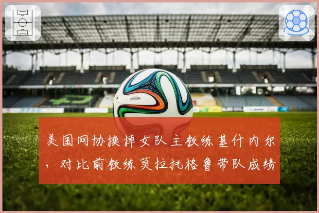 美国网协换掉女队主教练基什内尔,对比前教练莫拉托格鲁带队成绩