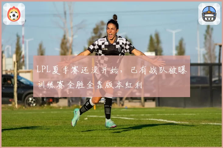 LPL夏季赛还没开始，已有战队被曝训练赛全胜全靠版本红利