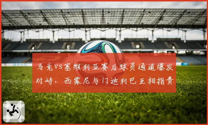 马竞vs塞维利亚赛后球员通道爆发对峙，西蒙尼与门迪利巴互相指责对方挑衅