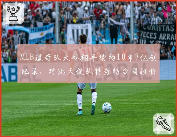 MLB道奇队大谷翔平续约10年7亿创纪录，对比天使队特劳特合同性价比遭质疑