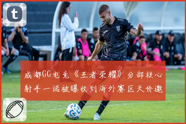 成都GG电竞《王者荣耀》分部核心射手一诺被曝收到海外赛区天价邀约