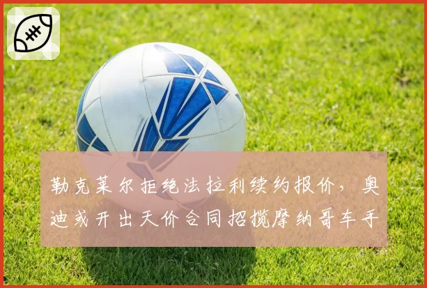 勒克莱尔拒绝法拉利续约报价,奥迪或开出天价合同招揽摩纳哥车手