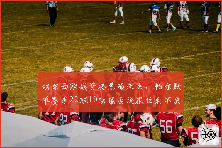 切尔西欧战资格悬而未决,帕尔默单赛季22球10助能否说服伯利不卖核心