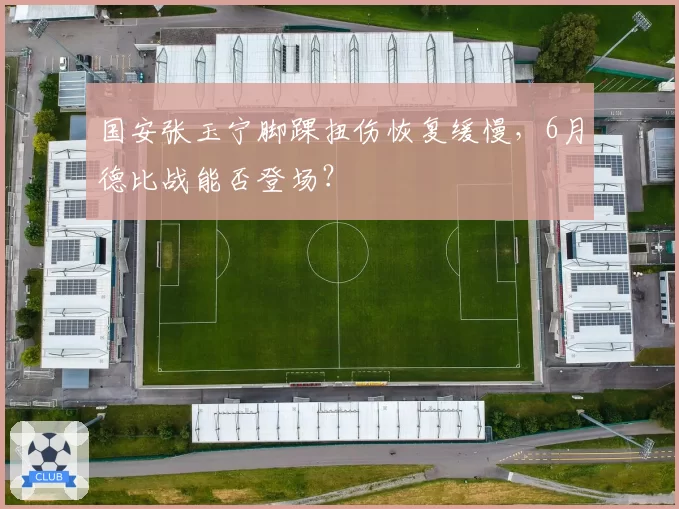 国安张玉宁脚踝扭伤恢复缓慢，6月德比战能否登场？