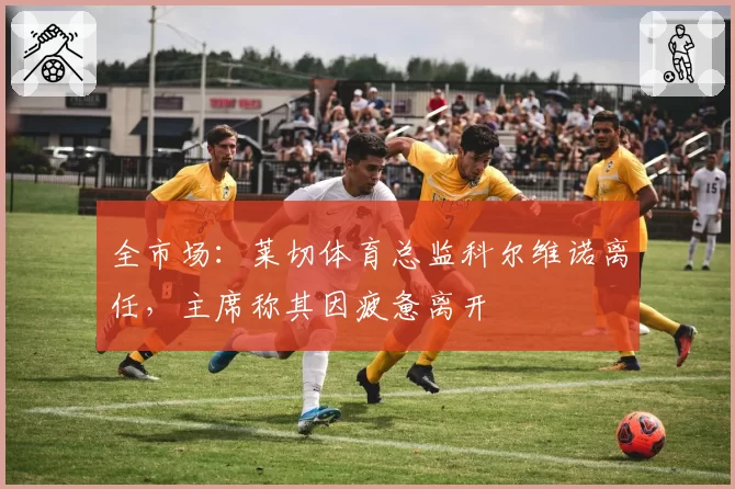 全市场：莱切体育总监科尔维诺离任，主席称其因疲惫离开