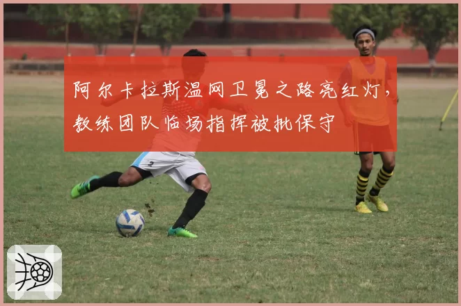 阿尔卡拉斯温网卫冕之路亮红灯，教练团队临场指挥被批保守
